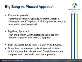 Big Bang vs Phased Approach
• Phased Approach
Perform any RDBMS Upgrade, Platform Migration,
Conversion to OATM prior to R12.2 upgrade window, into
a separate downtime period
• Big Bang Approach
Plan and perform OATM, Database upgrades and
Platform Migration prior to R12.2 upgrade
• Both the approaches have it’s own Pros & Cons.
• Downtime requirement by business will dictate
which approach to chose from. Carefully evaluate
the pros and cons and chose an approach.
37
 