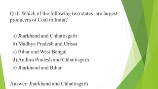 Q11. Which of the following two states are largest 
producers of Coal in India? 
a) Jharkhand and Chhattisgarh 
b) Madhya Pradesh and Orissa 
c) Bihar and West Bengal 
d) Andhra Pradesh and Chhattisgarh 
e) Jharkhand and Bihar 
Answer: Jharkhand and Chhattisgarh 
 