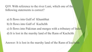 Q19. With reference to the river Luni, which one of the 
following statements is correct? 
a) It flows into Gulf of Khambhat 
b) It flows into Gulf of Kuchchh 
c) It flows into Pakistan and merges with a tributary of Indus 
d) It is lost in the marshy land of the Rann of Kuchchh 
Answer: It is lost in the marshy land of the Rann of kuchchh 
 