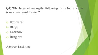 Q3) Which one of among the following major Indian cities 
is most eastward located? 
a) Hyderabad 
b) Bhopal 
c) Lucknow 
d) Banglore 
Answer: Lucknow 
 