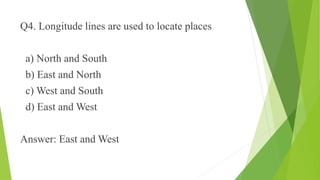 Q4. Longitude lines are used to locate places 
a) North and South 
b) East and North 
c) West and South 
d) East and West 
Answer: East and West 
 