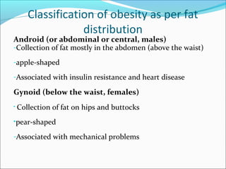 Classification of obesity as per fat
distribution
Android (or abdominal or central, males)
-Collection of fat mostly in the abdomen (above the waist)
-apple-shaped
-Associated with insulin resistance and heart disease
Gynoid (below the waist, females)
• Collection of fat on hips and buttocks
•pear-shaped
-Associated with mechanical problems
 