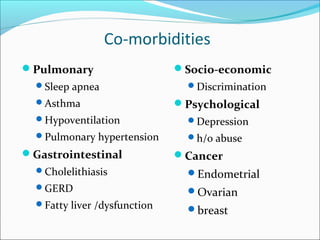 Co-morbidities
Pulmonary
Sleep apnea
Asthma
Hypoventilation
Pulmonary hypertension
Gastrointestinal
Cholelithiasis
GERD
Fatty liver /dysfunction
Socio-economic
Discrimination
Psychological
Depression
h/o abuse
Cancer
Endometrial
Ovarian
breast
 