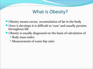 What is Obesity?
Obesity means excess accumulation of fat in the body
Once it develops it is difficult to ‘cure’ and usually persists
throughout life
Obesity is usually diagnosed on the basis of calculation of
 Body mass index
 Measurement of waist-hip ratio
 