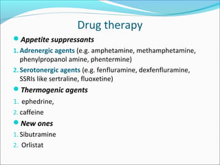 Drug therapy
Appetite suppressants
1. Adrenergic agents (e.g. amphetamine, methamphetamine,
phenylpropanol amine, phentermine)
2. Serotonergic agents (e.g. fenfluramine, dexfenfluramine,
SSRIs like sertraline, fluoxetine)
Thermogenic agents
1. ephedrine,
2. caffeine
New ones
1. Sibutramine
2. Orlistat
 