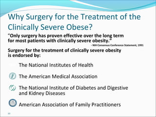 22
Why Surgery for the Treatment of the
Clinically Severe Obese?
“Only surgery has proven effective over the long term
for most patients with clinically severe obesity.”
- NIH Consensus Conference Statement, 1991
Surgery for the treatment of clinically severe obesity
is endorsed by:
The National Institutes of Health
The American Medical Association
The National Institute of Diabetes and Digestive
and Kidney Diseases
American Association of Family Practitioners
 