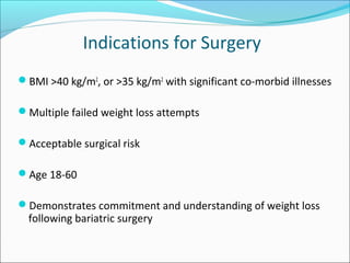 Indications for Surgery
BMI >40 kg/m2
, or >35 kg/m2
with significant co-morbid illnesses
Multiple failed weight loss attempts
Acceptable surgical risk
Age 18-60
Demonstrates commitment and understanding of weight loss
following bariatric surgery
 