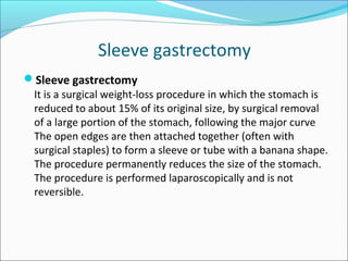 Sleeve gastrectomy
Sleeve gastrectomy
It is a surgical weight-loss procedure in which the stomach is
reduced to about 15% of its original size, by surgical removal
of a large portion of the stomach, following the major curve
The open edges are then attached together (often with
surgical staples) to form a sleeve or tube with a banana shape.
The procedure permanently reduces the size of the stomach.
The procedure is performed laparoscopically and is not
reversible.
 