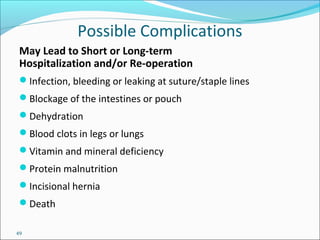 49
Possible Complications
May Lead to Short or Long-term
Hospitalization and/or Re-operation
Infection, bleeding or leaking at suture/staple lines
Blockage of the intestines or pouch
Dehydration
Blood clots in legs or lungs
Vitamin and mineral deficiency
Protein malnutrition
Incisional hernia
Death
 