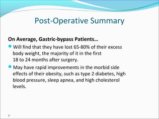 51
Post-Operative Summary
On Average, Gastric-bypass Patients…
Will find that they have lost 65-80% of their excess
body weight, the majority of it in the first
18 to 24 months after surgery.
May have rapid improvements in the morbid side
effects of their obesity, such as type 2 diabetes, high
blood pressure, sleep apnea, and high cholesterol
levels.
 