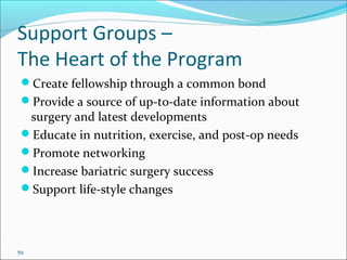 59
Support Groups –
The Heart of the Program
Create fellowship through a common bond
Provide a source of up-to-date information about
surgery and latest developments
Educate in nutrition, exercise, and post-op needs
Promote networking
Increase bariatric surgery success
Support life-style changes
 