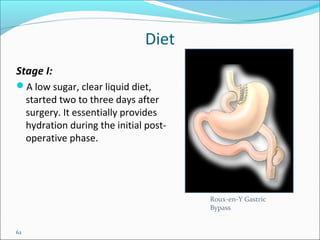 62
Diet
Stage I:
A low sugar, clear liquid diet,
started two to three days after
surgery. It essentially provides
hydration during the initial post-
operative phase.
Roux-en-Y Gastric
Bypass
 