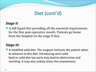 63
Diet (cont’d)
Stage II:
A full liquid diet providing all the essential requirements
for the first post-operative month. Patients go home
from the hospital on the stage II diet.
Stage III:
A modified solid diet. The surgeon instructs the patient when
to advance to this diet. Introducing semi-solid
food or solid diet too early may lead to obstruction and
vomiting. It may also unduly stress the anastomosis.
 