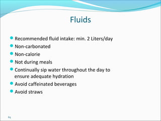 65
Fluids
Recommended fluid intake: min. 2 Liters/day
Non-carbonated
Non-calorie
Not during meals
Continually sip water throughout the day to
ensure adequate hydration
Avoid caffeinated beverages
Avoid straws
 