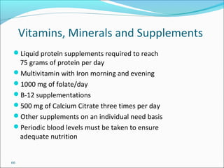 66
Vitamins, Minerals and Supplements
Liquid protein supplements required to reach
75 grams of protein per day
Multivitamin with Iron morning and evening
1000 mg of folate/day
B-12 supplementations
500 mg of Calcium Citrate three times per day
Other supplements on an individual need basis
Periodic blood levels must be taken to ensure
adequate nutrition
 