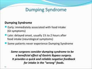 67
Dumping Syndrome
Dumping Syndrome
Early: immediately associated with food intake
(GI symptoms)
Late: delayed onset, usually 1½ to 2 hours after
food intake (neurological symptoms)
Some patients never experience Dumping Syndrome
Some surgeons consider dumping syndrome to be
a beneficial effect of Gastric Bypass surgery.
It provides a quick and reliable negative feedback
for intake in the “wrong” foods.
 