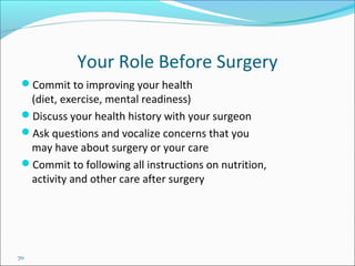 70
Your Role Before Surgery
Commit to improving your health
(diet, exercise, mental readiness)
Discuss your health history with your surgeon
Ask questions and vocalize concerns that you
may have about surgery or your care
Commit to following all instructions on nutrition,
activity and other care after surgery
 