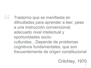 “ Trastorno que se manifiesta en
dificultades para aprender a leer, pese
a una instrucción convencional,
adecuado nivel intelectual y
oportunidades socio-
culturales…Depende de problemas
cognitivos fundamentales, que son
frecuentemente de origen constitucional
Critchley, 1970
17
 