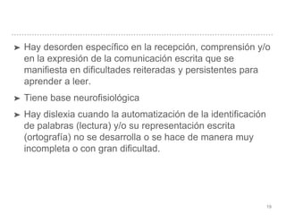 19
➤ Hay desorden específico en la recepción, comprensión y/o
en la expresión de la comunicación escrita que se
manifiesta en dificultades reiteradas y persistentes para
aprender a leer.
➤ Tiene base neurofisiológica
➤ Hay dislexia cuando la automatización de la identificación
de palabras (lectura) y/o su representación escrita
(ortografía) no se desarrolla o se hace de manera muy
incompleta o con gran dificultad.
 