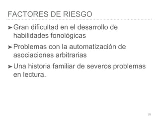 FACTORES DE RIESGO
20
➤Gran dificultad en el desarrollo de
habilidades fonológicas
➤Problemas con la automatización de
asociaciones arbitrarias
➤Una historia familiar de severos problemas
en lectura.
 