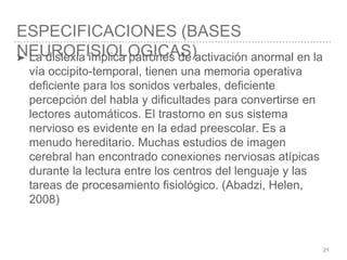 ESPECIFICACIONES (BASES
NEUROFISIOLOGICAS)
21
➤ La dislexia implica patrones de activación anormal en la
vía occipito-temporal, tienen una memoria operativa
deficiente para los sonidos verbales, deficiente
percepción del habla y dificultades para convertirse en
lectores automáticos. El trastorno en sus sistema
nervioso es evidente en la edad preescolar. Es a
menudo hereditario. Muchas estudios de imagen
cerebral han encontrado conexiones nerviosas atípicas
durante la lectura entre los centros del lenguaje y las
tareas de procesamiento fisiológico. (Abadzi, Helen,
2008)
 