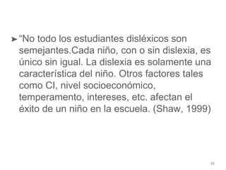 26
➤“No todo los estudiantes disléxicos son
semejantes.Cada niño, con o sin dislexia, es
único sin igual. La dislexia es solamente una
característica del niño. Otros factores tales
como CI, nivel socioeconómico,
temperamento, intereses, etc. afectan el
éxito de un niño en la escuela. (Shaw, 1999)
 