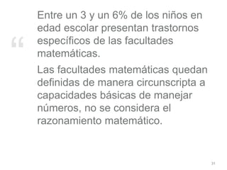 “
Entre un 3 y un 6% de los niños en
edad escolar presentan trastornos
específicos de las facultades
matemáticas.
Las facultades matemáticas quedan
definidas de manera circunscripta a
capacidades básicas de manejar
números, no se considera el
razonamiento matemático.
31
 