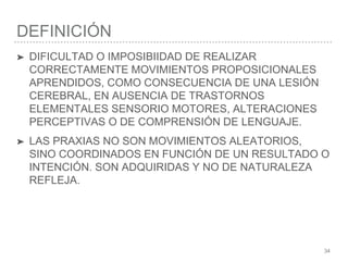 DEFINICIÓN
34
➤ DIFICULTAD O IMPOSIBIIDAD DE REALIZAR
CORRECTAMENTE MOVIMIENTOS PROPOSICIONALES
APRENDIDOS, COMO CONSECUENCIA DE UNA LESIÓN
CEREBRAL, EN AUSENCIA DE TRASTORNOS
ELEMENTALES SENSORIO MOTORES, ALTERACIONES
PERCEPTIVAS O DE COMPRENSIÓN DE LENGUAJE.
➤ LAS PRAXIAS NO SON MOVIMIENTOS ALEATORIOS,
SINO COORDINADOS EN FUNCIÓN DE UN RESULTADO O
INTENCIÓN. SON ADQUIRIDAS Y NO DE NATURALEZA
REFLEJA.
 
