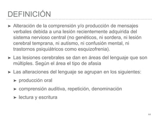 DEFINICIÓN
44
➤ Alteración de la comprensión y/o producción de mensajes
verbales debida a una lesión recientemente adquirida del
sistema nervioso central (no genéticos, ni sordera, ni lesión
cerebral temprana, ni autismo, ni confusión mental, ni
trastornos psiquiátricos como esquizofrenia).
➤ Las lesiones cerebrales se dan en áreas del lenguaje que son
múltiples. Según el área el tipo de afasia
➤ Las alteraciones del lenguaje se agrupan en los siguientes:
➤ producción oral
➤ comprensión auditiva, repetición, denominación
➤ lectura y escritura
 
