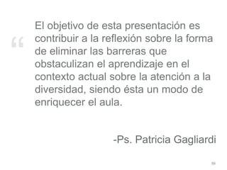 “
El objetivo de esta presentación es
contribuir a la reflexión sobre la forma
de eliminar las barreras que
obstaculizan el aprendizaje en el
contexto actual sobre la atención a la
diversidad, siendo ésta un modo de
enriquecer el aula.
-Ps. Patricia Gagliardi
59
 