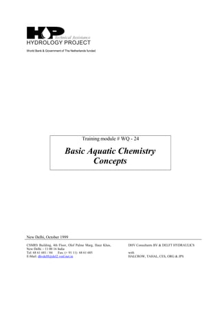 World Bank & Government of The Netherlands funded
Training module # WQ - 24
Basic Aquatic Chemistry
Concepts
New Delhi, October 1999
CSMRS Building, 4th Floor, Olof Palme Marg, Hauz Khas,
New Delhi – 11 00 16 India
Tel: 68 61 681 / 84 Fax: (+ 91 11) 68 61 685
E-Mail: dhvdelft@del2.vsnl.net.in
DHV Consultants BV & DELFT HYDRAULICS
with
HALCROW, TAHAL, CES, ORG & JPS
 