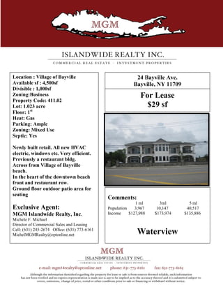 Location : Village of Bayville                              24 Bayville Ave.
Available sf : 4,500sf                                     Bayville, NY 11709
Divisible : 1,000sf
Zoning:Business                                               For Lease
Property Code: 411.02
Lot: 1.023 acre                                                 $29 sf
Floor: 1st
Heat: Gas
Parking: Ample
Zoning: Mixed Use
Septic: Yes

Newly built retail. All new HVAC
electric, windows etc. Very efficient.
Previously a restaurant bldg.
Across from Village of Bayville
beach.
In the heart of the downtown beach
front and restaurant row.
Ground floor outdoor patio area for
seating
                                              Comments:
                                                            1 ml      3ml         5 ml
Exclusive Agent:                              Population    3,967    10,147      40,517
MGM Islandwide Realty, Inc.                   Income     $127,988   $173,974    $135,886
Michele F. Michael
Director of Commercial Sales and Leasing
Cell: (631) 245-2674 Office: (631) 773-6161
MichelMGMRealty@optonline.net                               Waterview
 