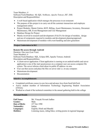 Team Members: 6
Software/Tools/Database: My SQL, NetBeans, Apache Tomcat, JSF, XML
Description and Responsibilities:
• A web based application which manages the processes in an restaurant
• The purpose of this project is to carry out all the customer transactions and employee
management online
• Project Modules: Master Entries, KOT, Billing, Assert Maintenance, Inventory, Document
Maintenance, HR, Event Management and User Management
• Database Design for Project
• Mainly involved in research and development ( R & D ) for design of modules, design
and use of components required in modules and development planning/approach
• Mainstream development of modules with event handling and alert generation
Project Undertaken in B.E
Remote file access through Android
Duration: One year (Last Year)
Team Members: 4
Software/Tools/Database: SQL, Eclipse IDE, Apache Tomcat, Android.
Description and Responsibilities:
• A client-server application. Client application is running on an android mobile and server
application is one of the start-up processes on a computer user can access computer file
system. The server informs client about its public IP address via sms.
• User can then access and place the files on server side i.e. on any computer.
• Mainstream development
• Documentation
Selective Accomplishments
• Completed certificate course in core Java and advance Java from Seed InfoTech
• Active student member of Information Technology Engineering Student Association
(ITESA)
• Worked as a head of the technical committee in the annual gathering held in the college
Personal Details
Full Name: Mr. Vinayak Nivrutti Jadhav
Gender: Male
Date of Birth: 23rd
Oct 1990
Nationality: Indian
Languages: English, Hindi and Marathi
Hobbies: Listening music, riding bikes, writing poems in regional language
(Vinayak Nivrutti Jadhav)
 