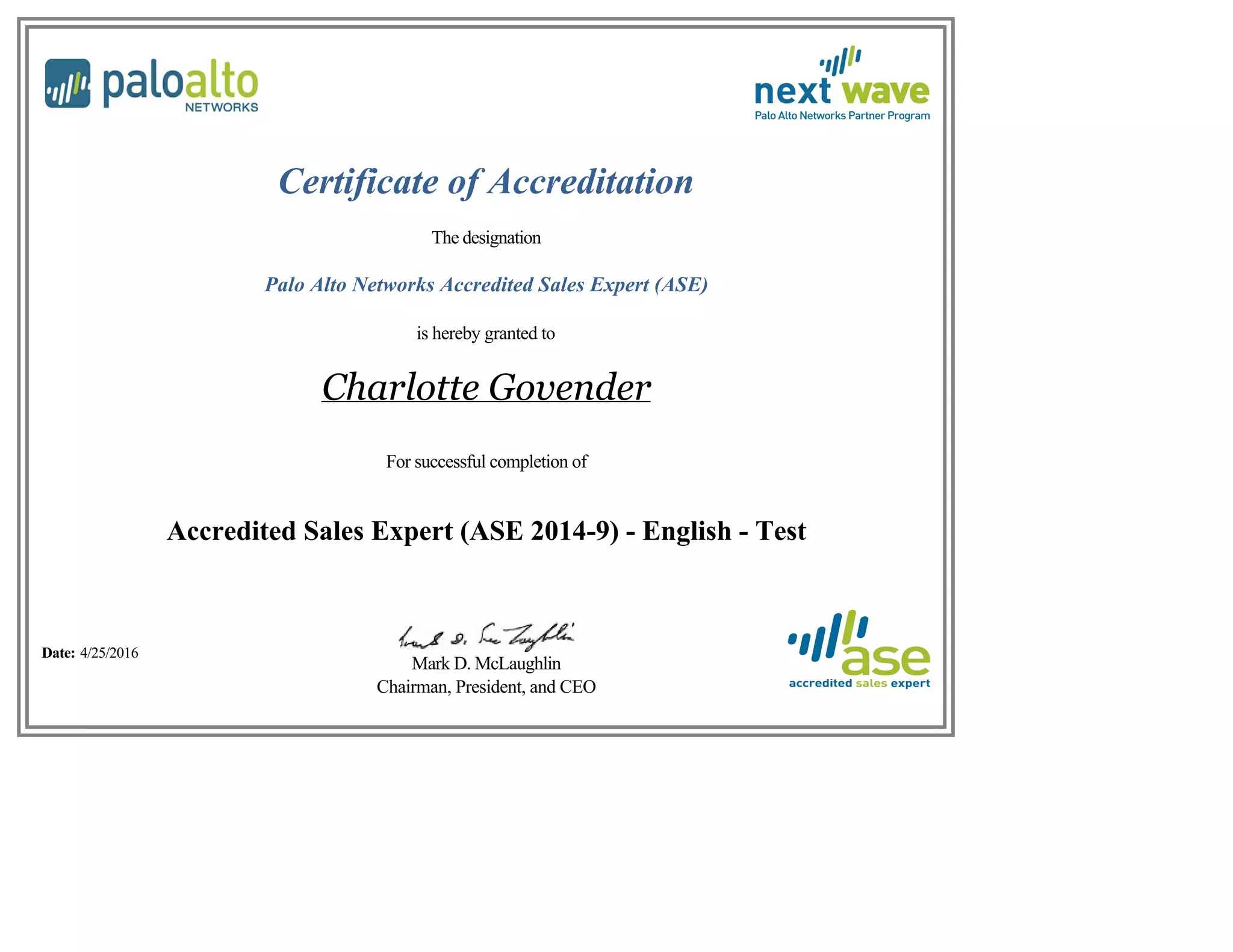 Certificate of Accreditation
The designation
Palo Alto Networks Accredited Sales Expert (ASE)
is hereby granted to
Charlotte Govender
For successful completion of
Accredited Sales Expert (ASE 2014-9) - English - Test
Date: 4/25/2016
Mark D. McLaughlin
Chairman, President, and CEO