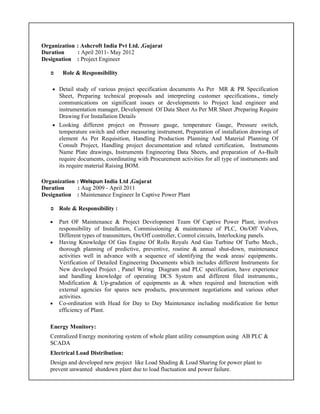 Organization : Ashcroft India Pvt Ltd. ,Gujarat
Duration : April 2011- May 2012
Designation : Project Engineer
Role & Responsibility
• Detail study of various project specification documents As Per MR & PR Specification
Sheet, Preparing technical proposals and interpreting customer specifications., timely
communications on significant issues or developments to Project lead engineer and
instrumentation manager, Development Of Data Sheet As Per MR Sheet ,Preparing Require
Drawing For Installation Details
• Looking different project on Pressure gauge, temperature Gauge, Pressure switch,
temperature switch and other measuring instrument, Preparation of installation drawings of
element As Per Requisition, Handling Production Planning And Material Planning Of
Consult Project, Handling project documentation and related certification, Instruments
Name Plate drawings, Instruments Engineering Data Sheets, and preparation of As-Built
require documents, coordinating with Procurement activities for all type of instruments and
its require material Raising BOM.
Organization : Welspun India Ltd ,Gujarat
Duration : Aug 2009 - April 2011
Designation : Maintenance Engineer In Captive Power Plant
Role & Responsibility :
• Part OF Maintenance & Project Development Team Of Captive Power Plant, involves
responsibility of Installation, Commissioning & maintenance of PLC, On/Off Valves,
Different types of transmitters, On/Off controller, Control circuits, Interlocking panels.
• Having Knowledge Of Gas Engine Of Rolls Royals And Gas Turbine Of Turbo Mech.,
thorough planning of predictive, preventive, routine & annual shut-down, maintenance
activities well in advance with a sequence of identifying the weak areas/ equipments..
Verification of Detailed Engineering Documents which includes different Instruments for
New developed Project , Panel Wiring Diagram and PLC specification, have experience
and handling knowledge of operating DCS System and different filed instruments.,
Modification & Up-gradation of equipments as & when required and Interaction with
external agencies for spares new products, procurement negotiations and various other
activities.
• Co-ordination with Head for Day to Day Maintenance including modification for better
efficiency of Plant.
Energy Monitory:
Centralized Energy monitoring system of whole plant utility consumption using AB PLC &
SCADA
Electrical Load Distribution:
Design and developed new project like Load Shading & Load Sharing for power plant to
prevent unwanted shutdown plant due to load fluctuation and power failure.
 