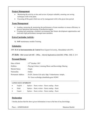 Project Management
• Monitoring the activity at sites and review of project schedule, ensuring cost saving
techniques with in the plant.
• Executing all the goals which are set by management with in the given time period.
Team Management
• Leading, mentoring & monitoring the performance of team members to ensure efficiency in
process operations and meeting of production targets.
• Creating and sustaining a dynamic environment that fosters development opportunities and
motivates high performance amongst team members.
Extra Curricular Activity:
1) SAP maintenance module Training.
Scholastics
2009: B. E in Instrumentation & Control from Gujarat University, Ahmedabad with 65%.
IT Skills: Well versed with MS – Office, , Internet Applications,AutoCAD, HTML, CSS, C, C++
Personal Dossier
Date of Birth : 15th
October 1987
Hobbies : Playing Cricket, Listening Music and Knowledge Sharing
Marital Status : Single
Nationality : Indian
Permanent Address : D-201 ,Serene Life style, Opp. Vishawkarma temple,
Nr. Gota overbridge,chandlodia,gota-382481
________________________________________________________________________________
LANGUAGE CAPABILITY
• English : Spoken – fluent; written – fluent; reading – fluent
• Hindi : Spoken – fluent; written – fluent; reading – fluent
• Gujarti : Spoken – fluent; written – fluent; reading – fluent
________________________________________________________________________________________________
Declaration
I hereby declare that the above given information is true to the best of my knowledge.
Place: - AHMEDABAD Mamtora Harshit
 
