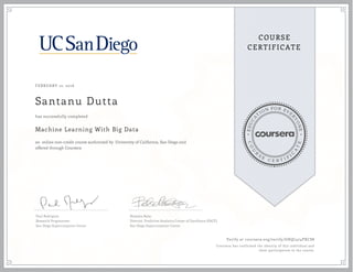 EDUCA
T
ION FOR EVE
R
YONE
CO
U
R
S
E
C E R T I F
I
C
A
TE
COURSE
CERTIFICATE
FEBRUARY 12, 2016
Santanu Dutta
Machine Learning With Big Data
an online non-credit course authorized by University of California, San Diego and
offered through Coursera
has successfully completed
Paul Rodriguez
Research Programmer
San Diego Supercomputer Center
Natasha Balac
Director, Predictive Analytics Center of Excellence (PACE)
San Diego Supercomputer Center
Verify at coursera.org/verify/GHQ7474PXCS8
Coursera has confirmed the identity of this individual and
their participation in the course.
 