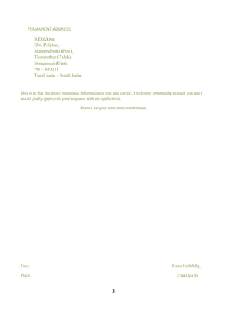 3
PERMANENT ADDRESS:
S.Elakkiya,
D/o. P.Sekar,
Manamelpatti (Post),
Thirupathur (Taluk)
Sivagangai (Dist),
Pin – 630211
Tamil nadu – South India
This is to that the above mentioned information is true and correct. I welcome opportunity to meet you and I
would gladly appreciate your response with my application.
Thanks for your time and consideration.
Date: Yours Faithfully,
Place: (Elakkiya.S)
 