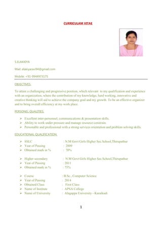 1
CURRICULAM VITAE
S.ELAKKIYA
Mail: elakiyaravi94@gmail.com
Mobile: +91-9944973175
OBJECTIVES:
To attain a challenging and progressive position, which relevant to my qualification and experience
with an organization, where the contribution of my knowledge, hard working, innovative and
creative thinking will aid to achieve the company goal and my growth. To be an effective organizer
and to bring overall efficiency at my work place.
PERSONEL QUALITIES:
 Excellent inter-personnel, communications & presentation skills.
 Ability to work under pressure and manage resource constrain.
 Personable and professional with a strong services orientation and problem solving skills.
EDUCATIONAL QUALIFICATION:
 SSLC : N.M Govt Girls Higher Sec.School,Thirupathur
 Year of Passing : 2009
 Obtained mark in % : 70%
 Higher secondary : N.M Govt Girls Higher Sec.School,Thirupathur
 Year of Passing : 2011
 Obtained mark in % : 75%
 Course : B.Sc., Computer Science
 Year of Passing : 2014
 Obtained Class : First Class
 Name of Institute : APSA College
 Name of University : Alagappa University - Karaikudi
 