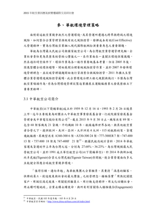 2015 年航空業因應氣候變遷國際交流研討會
參、華航環境管理策略
面對前述航空業競爭激烈之營運環境，及其營運所遭遇之跨界與跨域之環境
風險，如何整合企業管理資源做有效之風險控管，發揮成本有效(Cost Effective)
之營運精神，實為台灣航空業融入現代國際航網扮演重要角色之重要課題。
華航為台灣最大民航公司與國家航空公司，為台灣航空業營運管理先驅，企
業社會責任更為其歷來經營核心價值之一，在作業面在一直關注環境保護議題。
在過往時空條件下，環保作業為各一線作業層級基本考量，但自 2005 年後，因
應整體全球環保趨勢，開始展開治理層級風險控管作業，並於 2007 年發佈環境
管理理念，從碳管理議題開始進行資源整合與風險控管，2011 年擴大至整體企
業營運環境風險控管範疇。此企業環境治理工程之規劃與執行，不僅為台灣航空
業領頭作為，亦為台灣環境管理從製造業擴展至運輸服務業之發展歷程立下重要
里程碑。
3.1 中華航空公司簡介
中華航空(以下簡稱華航)成立於 1959 年 12 月 16 日，1993 年 2 月 26 日股票
上市，迄今主要股東為財團法人中華航空事業發展基金會、行政院國家發展基金
管理會及中華電信股份有限公司21
。截至 2015 年 9 月 30 日止，機隊共有 89 架，
包含 68 架客機及 21 貨機，平均機齡 10 年。航線遍佈世界各地，與其他航空業
者合營之下，提供歐洲、美洲、亞洲、大洋洲共 4 大洲，115 的航點的客、貨運
飛航服務，其機型共有 A340-300 6 架、A330-300 24 架、777-300ER 7 架、747-400
13 架、737-800 18 架及 747-400F 21 架22
。根據民航局統計資料，2014 年華航
客運及貨運的市占率為台灣之冠，分別為 27.68%、36.23%，為台灣規模最大民
營航空公司，並於 1991 成立華信航空公司(以下簡稱華信)，於 2014 年與新加坡
欣丰虎航(Tigerair)合資之台灣虎航(Tigerair Taiwan)亦開航，使企業營運面向多元
且能健全因應全球航空業競爭環境。
「值得信賴，邁向卓越」為華航集團之企業願景，其秉持「滿意的顧客、
快樂的員工、創造股東與社會的最大價值」之經營理念，積極落實「用熱忱關懷
客戶、用誠信滿足股東、用關懷照顧員工、用行動支持夥伴、用文化回饋社會、
用永續呵護地球」企業永續永續使命，與所有利害關係人積極議合(Engagement)
21
中華航空，民國 103 年度年報，103 年 4 月 28 日
22
中華航空官方網站：http://www.china-airlines.com/ch/index.html
 