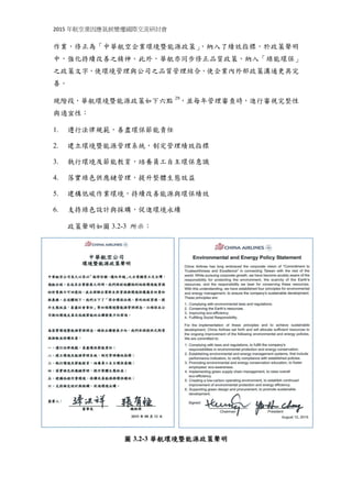 2015 年航空業因應氣候變遷國際交流研討會
作業，修正為「中華航空企業環境暨能源政策」，納入了績效指標，於政策聲明
中，強化持續改善之精神。此外，華航亦同步修正品質政策，納入「綠能環保」
之政策文字，使環境管理與公司之品質管理結合，使企業內外部政策溝通更具完
善。
現階段，華航環境暨能源政策如下六點 29
，並每年管理審查時，進行審視完整性
與適宜性：
1. 遵行法律規範，善盡環保節能責任
2. 建立環境暨能源管理系統，制定管理績效指標
3. 執行環境及節能教育，培養員工自主環保意識
4. 落實綠色供應鏈管理，提升整體生態效益
5. 建構低碳作業環境，持續改善能源與環保績效
6. 支持綠色設計與採購，促進環境永續
政策聲明如圖 3.2-3 所示：
圖 3.2-3 華航環境暨能源政策聲明
 