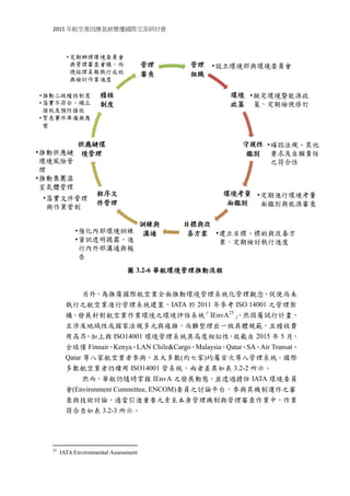 2015 年航空業因應氣候變遷國際交流研討會
圖 3.2-6 華航環境管理推動流程
另外，為推廣國際航空業全面推動環境管理系統化管理觀念，促使尚未
執行之航空業進行管理系統建置，IATA 於 2011 年參考 ISO 14001 之管理架
構，發展針對航空業作業環境之環境評估系統「IEnvA25
」，然因屬試行計畫，
且涉及地域性或國家法規多元與複雜，尚難整理出一致具體規範，且稽核費
用高昂，加上與 ISO14001 環境管理系統具高度相似性，故截自 2015 年 5 月，
全球僅 Finnair、Kenya、LAN Chile&Cargo、Malaysia、Qatar、SA、Air Transat、
Qatar 等八家航空業者參與，且大多數(約七家)均屬首次導入管理系統。國際
多數航空業者仍續用 ISO14001 管系統，兩者差異如表 3.2-2 所示。
然而，華航仍隨時掌握 IEnvA 之發展動態，並透過擔任 IATA 環境委員
會(Environment Committee, ENCOM)委員之討論平台，參與其機制運作之審
查與技術討論，適當引進重要元素至本身管理機制與管理審查作業中，作業
符合性如表 3.2-3 所示。
25
IATA Environmental Assessment
 