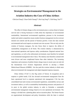2015 年航空業因應氣候變遷國際交流研討會
Strategies on Environmental Management in the
Aviation Industry-the Case of China Airlines
Chih-Jen Cheng*, Chun-Cheih Chuang**, Hui-Ling Yang**, Chih Hung, Tsai***
Abstract
The effect of climate change on the environment poses a serious threat to human
survival and is forcing businesses to think about the importance of environmental
sustainability. International environmental regulations, pressure in the investment
market and market competition means modern business management involves not just
internal cost controls and the pursuit of business growth, it must also take external
environmental and social aspects as external costs into account. This not only tests the
wisdom of business managers, but also forces them to improve the ability of
sustainability management on all fronts. The aviation industry is characterized by
trans-national operations and rigorous safety considerations. Regional national laws
and regulations, as well as the enforcement environment, must therefore be included
in environmental management risks it faces. The industry must therefore contend with
more diverse and more complicated factors than other industries. The increasing
importance and awareness of global climate change issues in recent years not only led
the International Civil Aviation Organization (ICAO) to develop a Global
Market-based Measure (GMBM)，but also push the aviation industry to think more
about environmental risk management and adopt integrated response measures.
China Airlines (“CAL”) is the flag carrier of Taiwan. In recognition and in
response to global trends, CAL has elevated environmental management from the
basic operational level to corporate operational risk management. CAL has also
consolidated local and overseas environmental regulations, sustainability surveys and
investment indices, as well as sustainability benchmarking measures and practices of
its peers in the global aviation industry in order to formulate a sustainable
environmental management strategy based on its own operational environment. The
strategy is divided into a planning phase and an execution phase. The former focuses
on organizational development and policy formulation while the latter is realized
 