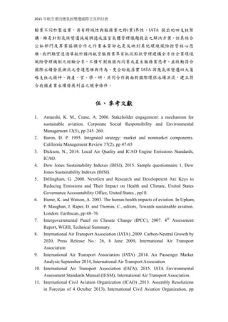 2015 年航空業因應氣候變遷國際交流研討會
述，航空運輸業不同於製造業，具有跨域性與服務業之跨(業)界性，IATA 提出的
四支柱架構，雖是針對氣候變遷減緩調適或溫室氣體管理議題提出之解決方案，
但其結合公私部門及異業協調合作之作業本質卻也是反映到其他環境風險控管
的核心思維。我們期望透過華航於國內航空服務業界首批從點狀管理建構全方位
企業環境風險管理機制之經驗分享，不僅可刺激國內同業或甚至服務業思考，啟
動符合國際永續發展潮流之營運思維與作為，更企盼能與國內產、官、學、研界，
共同合作與面對國際環保永續洪流，建立符合我國產業永續發展利益之競爭條件
與能力。
伍、參考文獻
1. Amaeshi, K. M., Crane, A. 2006. Stakeholder engagement: a mechanism for
sustainable aviation. Corporate Social Responsibility and Environmental
Management 13(5), pp 245–260.
2. Baron, D. P. 1995. Integrated strategy: market and nonmarket components.
California Management Review 37(2), pp 47‐65
3. Dickson, N., 2014. Local Air Quality and ICAO Engine Emissions Standards,
ICAO.
4. Dow Jones Sustainability Indexes (DJSI), 2015. Sample questionnaire 1, Dow
Jones Sustainability Indexes (DJSI).
5. Dillingham, G. ,2008. NextGen and Research and Development Are Keys to
Reducing Emissions and Their Impact on Health and Climate, United States
Governance Accountability Office, United States , pp10.
6. Hume, K. and Watson, A. 2003. The human health impacts of aviation. In Upham,
P. Maughan, J. Raper, D. and Thomas, C., editors, Towards sustainable aviation.
London: Earthscan, pp 48–76
7. Intergovernmental Panel on Climate Change (IPCC), 2007. 4th
Assessment
Report, WGIII, Technical Summary.
8. International Air Transport Association (IATA) ,2009. Carbon-Neutral Growth by
2020, Press Release No.: 26, 8 June 2009, International Air Transport
Association
9. International Air Transport Association (IATA) ,2014. Air Passenger Market
Analysis September 2014, International Air Transport Association
10. International Air Transport Association (IATA), 2015. IATA Environmental
Assessment Standards Manual (IESM), International Air Transport Association.
11. International Civil Aviation Organization (ICAO) ,2013. Assembly Resolutions
in Force(as of 4 October 2013), International Civil Aviation Organization, pp
 