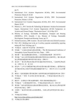 2015 年航空業因應氣候變遷國際交流研討會
68-77.
12. International Civil Aviation Organization (ICAO), 2005, Environmental
Protection, Volume II. ICAO
13. International Civil Aviation Organization (ICAO), 2005. Environmental
Protection, Volume 1, ICAO.
14. International Civil Aviation Organization (ICAO), 2013. 2013. Environmental
Report. ICAO.
15. Maurice, L., 2013. Session III: Technology & Operation: Aviation Environmental
Impact, International Civil Aviation Organization (ICAO) Symposium on
Aviation and Climate Change, “Destination Green”, 14-16 May 2013.
16. Ministry of Ecology, Sustainable Development, Transport and Housing
(MEDDTL), 2010. Grenelle 2 law, Ministry of Ecology, Sustainable
Development, Transport and Housing, France, pp 2-3
17. Oxford Economics, 2009. Aviation - the real world wide web, Oxford Economics
18. PwC, 2011. Building trust in the air: Is airline corporate sustainability reporting
taking off?, PwC UK blogs, pp 17.
19. 中華航空，民國 103 年度年報，2014/04/28。
20. 許晃雄，「人為的全球暖化與氣候變遷」，The 4th International Conference of
Atmospheric Action Network East Asia, Taipei.，1999。
21. 環保署，「溫室氣體減量及管理法」，行政院環境保護署，2015/07/01。
22. 景筱嵐，「本土企業參與道瓊永續性指數評量系統之流程研究」，國立臺北科
技大學環境規劃與管理研究所碩士論文，2006 年。
23. 余忠和，「建立民用航空器航空噪音適航管制作業系統」，交通部民用航空
局，1999 年 6 月，頁 3-23
24. 證交所，「上市公司編製與申報企業社會責任報告書作業辦法」，臺灣證券交
易所股份有限公司與中華民國證券櫃檯買賣中心， 2014 年 4 月 2 日公布實
施。
25. 鄭智仁，氣候變遷與企業因應策略，經濟部因應氣候變遷對策研討班，2014。
26. 中華航空，「2014 年企業社會責任報告書」，中華航空股份有限公司，
2014/06。
27. 鮑柏宇，企業執行 CSR 的國際趨勢，SGS 業務推廣簡報,2011。
28. 中華航空，「企業環境管理手冊」，中華航空股份有限公司，2013/10
29. 葉清發，「航空產業對溫室效應的影響與改善對策」，國立政治大學科技管理
研究所碩士論文，2007。
30. 王雅雯，「航空噪音防制之法制與實踐」，東吳大學法律研究所碩士論文，
2008。
31. 中華航空官方網站：
http://www.china-airlines.com/ch/index.html
32. 中華航空企業永續網：
 