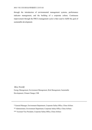 2015 年航空業因應氣候變遷國際交流研討會
through the introduction of environmental management systems, performance
indicator management, and the building of a corporate culture. Continuous
improvement through the PDCA management cycle is then used to fulfill the goal of
sustainable development.
【Key Words】
Energy Management, Environment Management, Risk Management, Sustainable
Development, Climate Change, CSR
* General Manager, Environment Department, Corporate Safety Office, China Airlines
** Administrator, Environment Department, Corporate Safety Office, China Airlines
*** Assistant Vice President, Corporate Safety Office, China Airlines
 
