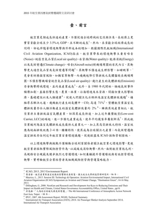 2015 年航空業因應氣候變遷國際交流研討會
壹、前言
航空業是個成長快速的產業，不僅促進全球跨域的交流與往來，在經濟上更
實質貢獻全球至少 3.5%之 GDP，且不斷的成長1
。然而，在貢獻全球經濟成長的
同時，卻也伴隨著環境衝擊與外部成本的增加。根據國際民航組織(International
Civil Aviation Organization, ICAO)指出，航空業帶來的環境衝擊主要有噪音
(Noise)、地區空氣品質(Local air quality)、水資源(Water quality)、能源消耗(Energy)
以及氣候變遷(Climate change)。噪音(Aircraft noise)對機場周圍的居民而言2
，其
衝擊不僅造成生理影響，如睡眠等，`更會有財務損害風險，如搬家等衝擊。而
飛機起降引擎排放之氣體盤旋在機場周圍，不僅影響機場當地空氣品質(Local air
quality)，飛行產生的氣體排放(Emission)亦會衝擊跨域環境，並約束產業成長3
。
此外，自 1980 年代開始，極端氣候事件頻傳加劇，直接影響生態、農業、林業、
沿海環境及水資源，間接但重大影響經濟、基礎建設以及人類健康4
，促使人們
關注化石燃料及溫室氣體排放議題5
，積極尋求解決之道。飛機航行產生的氣體
中，CO2 高達 71%2
，整體航空業溫室氣體排放量亦佔人類活動產生的溫室氣體
排放量約 2% 6
。雖與其他產業相比，航空業非主要排放溫室氣體產業，但因其
成長快速，加上近年廉價航空(Low-cost Carrier, LCC)的崛起，進一步催化產業成
長，使年平均載客率屢創新高7
，因此航空業被列為溫室氣體排放成長最快之產
業之一，加上其高空排放之特性，使其溫室效應為地面排放效應 2~4 倍，種種特
性，使航空業成為全球關注之產業；而氣候變遷與溫室排放亦位列近年航空業首
要環境議題，促使歐盟及 ICAO 採取管制措施。
以上環境衝擊與挑戰不僅驅動全球利害關係者關注航空業之環境影響，更使
航空業者採取實際風險控管作為，以減緩或消除衝擊。然而，面對航空業低毛利、
高規格安全規範及競爭激烈之營運環境，如何兼顧提升營運績效與有效控管環境
衝擊，實考驗航空企業經營者及組織風險控管與營運策略能力。
1
ICAO, 2013, 2013 Environment Report.
2
葉清發，航空產業對溫室效應的影響與改善對策，國立政治大學科技管理研究所，96 年。
3
Maurice, L., 2013. Session III: Technology & Operation: Aviation Environmental Impact, International Civil
Aviation Organization (ICAO) Symposium on Aviation and Climate Change, “Destination Green”, 14-16 May
2013.
4
Dillingham, G. ,2008. NextGen and Research and Development Are Keys to Reducing Emissions and Their
Impact on Health and Climate, United States Governance Accountability Office, United States , pp10.
5
許晃雄，「人為的全球暖化與氣候變遷」，The 4th International Conference of Atmospheric Action Network
East Asia, Taipei.，88 年。
6
IPCC, 2007. 4th Assessment Report, WGIII, Technical Summary.
7
International Air Transport Association (IATA) ,2014. Air Passenger Market Analysis September 2014,
International Air Transport Association
 