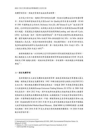 2015 年航空業因應氣候變遷國際交流研討會
具體管制噪音，對航空營運亦造成經濟面衝擊。
在空氣汙染方面，飛機引擎所排放的氣體，除溫室氣體造成氣候變遷影響
外，其他汙染物對當地的空氣品質(Local Air Quality)亦存在重大的衝擊。ICAO
於 1981 年國際航空公約附約 16(Annex 16)之第二輯 Volume II 文件「航空器引擎
排放」已針對氮氧化物(NOx)、未燃燒之碳氫化合物(HC)以及煙害(Smoke)等氣體
制訂規範。其範圍包含飛機在起飛及降落循環周期(Landing and take-off Cycle,
LTO)，包含起飛、爬升、慢車和進場等階段9
。其中氮氧化物(NOx)為重點排放氣
體，儘管飛機所排放出的 NOx 佔城市 NOx 排放總量不到 10%，但 NOx 排放卻
間接提高二氧化氮、臭氧和微粒物質的濃度，因此獲得關注。目前 ICAO 對氮氧
化物(NOx)最新排放標準制定兩階段目標，第一階段目標為 2016 年減少 45%，
第二階段目標為 2026 年減少 60%10
。
廢棄物議題方面，以往除辦公室作業及維修作業依國家規範來進行管理外，
機上服務產生之旅次廢棄物則依降落國廢棄物管理及檢疫規範進行管理，然近來
因歐美 CSR 議題之發展，刺激回收管理思維，亦有國際一致性規範之研商議題
興起11
。
二、溫室氣體管制
氣候變遷衍生之溫室氣體排放風險與管理，無疑是現階段航空業遭遇之最大
課題。國際航空業溫室氣體管理自 1992 年聯合國氣候變化綱要公約(UNFCCC)
生效以來，雖初期無具體的管制概念與做法，但隨著 2005 年因應京都議定書執
行之歐盟排放交易機制(Europe Emissions Trading Scheme, EU ETS)，自 2008 年發
佈交易指令，將於 2012 年起，將所有起降於歐盟領土的航班航空業納入總量管
制與排放交易範疇並具體採取裁罰措施。此議題刺激了全球航空業碳風險管理之
思維，不僅帶動區域國家如澳洲、中國、韓國等排放交易管理或規劃作業納入航
空業，更直接施壓 ICAO 於 2013 年第 38 屆大會同意推動全球航空業具市場機能
之碳管制措施(Global Market-Based Measure, 簡稱 MBM 或 GMBM)規劃，並具體
設定期程：將於 2016 年第 39 屆大會進行原則與推動架構確認，於 2020 年前推
動全球管制作業。
9 International Civil Aviation Organization (ICAO), 2005, Environmental Protection Annex 16,
Volume II. ICAO
10
Dickson, N., 2014. Local Air Quality and ICAO Engine Emissions Standards, ICAO
11
IATA EnCOM 18 meeting.
 