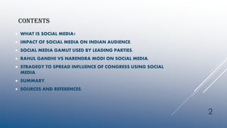 CONTENTS
 WHAT IS SOCIAL MEDIA?
 IMPACT OF SOCIAL MEDIA ON INDIAN AUDIENCE.
 SOCIAL MEDIA GAMUT USED BY LEADING PARTIES.
 RAHUL GANDHI VS NARENDRA MODI ON SOCIAL MEDIA.
 STRAGEGY TO SPREAD INFLUENCE OF CONGRESS USING SOCIAL
MEDIA.
 SUMMARY.
 SOURCES AND REFERENCES.
2
 