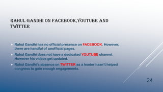 RAHUL GANDHI ON FACEBOOK,YOUTUBE AND
TWITTER
 Rahul Gandhi has no official presence on FACEBOOK. However,
there are handful of unofficial pages.
 Rahul Gandhi does not have a dedicated YOUTUBE channel.
However his videos get updated.
 Rahul Gandhi’s absence on TWITTER as a leader hasn’t helped
congress to gain enough engagements.
24
 
